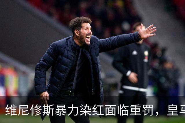维尼修斯暴力染红面临重罚，皇马申诉难，恐无缘国家德比